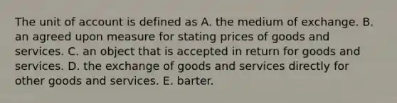 The unit of account is defined as A. the medium of exchange. B. an agreed upon measure for stating prices of goods and services. C. an object that is accepted in return for goods and services. D. the exchange of goods and services directly for other goods and services. E. barter.