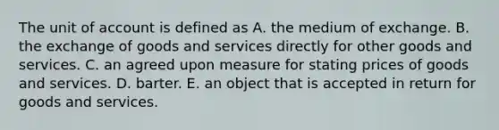 The unit of account is defined as A. the medium of exchange. B. the exchange of goods and services directly for other goods and services. C. an agreed upon measure for stating prices of goods and services. D. barter. E. an object that is accepted in return for goods and services.