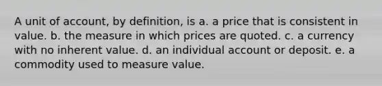 A unit of account, by definition, is a. a price that is consistent in value. b. the measure in which prices are quoted. c. a currency with no inherent value. d. an individual account or deposit. e. a commodity used to measure value.