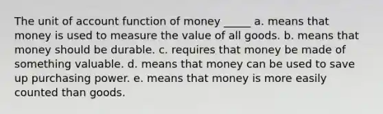 The unit of account function of money _____ a. means that money is used to measure the value of all goods. b. means that money should be durable. c. requires that money be made of something valuable. d. means that money can be used to save up purchasing power. e. means that money is more easily counted than goods.