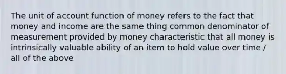 The unit of account function of money refers to the fact that money and income are the same thing common denominator of measurement provided by money characteristic that all money is intrinsically valuable ability of an item to hold value over time / all of the above