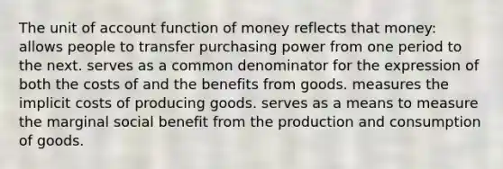 The unit of account function of money reflects that money: allows people to transfer purchasing power from one period to the next. serves as a common denominator for the expression of both the costs of and the benefits from goods. measures the implicit costs of producing goods. serves as a means to measure the marginal social benefit from the production and consumption of goods.