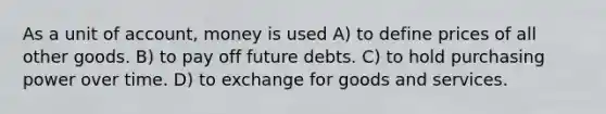 As a unit of account, money is used A) to define prices of all other goods. B) to pay off future debts. C) to hold purchasing power over time. D) to exchange for goods and services.