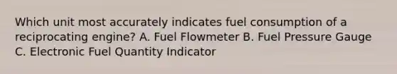 Which unit most accurately indicates fuel consumption of a reciprocating engine? A. Fuel Flowmeter B. Fuel Pressure Gauge C. Electronic Fuel Quantity Indicator