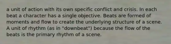 a unit of action with its own specific conflict and crisis. In each beat a character has a single objective. Beats are formed of moments and flow to create the underlying structure of a scene. A unit of rhythm (as in "downbeat") because the flow of the beats is the primary rhythm of a scene.