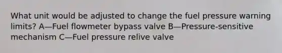 What unit would be adjusted to change the fuel pressure warning limits? A—Fuel flowmeter bypass valve B—Pressure-sensitive mechanism C—Fuel pressure relive valve