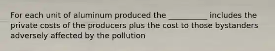 For each unit of aluminum produced the __________ includes the private costs of the producers plus the cost to those bystanders adversely affected by the pollution