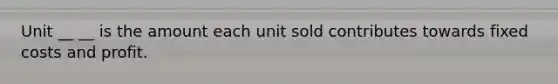 Unit __ __ is the amount each unit sold contributes towards fixed costs and profit.