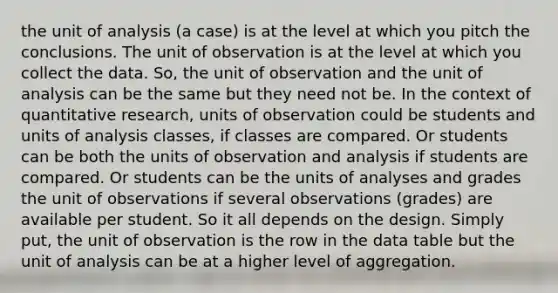 the unit of analysis (a case) is at the level at which you pitch the conclusions. The unit of observation is at the level at which you collect the data. So, the unit of observation and the unit of analysis can be the same but they need not be. In the context of quantitative research, units of observation could be students and units of analysis classes, if classes are compared. Or students can be both the units of observation and analysis if students are compared. Or students can be the units of analyses and grades the unit of observations if several observations (grades) are available per student. So it all depends on the design. Simply put, the unit of observation is the row in the data table but the unit of analysis can be at a higher level of aggregation.