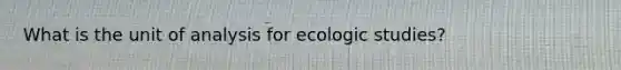 What is the unit of analysis for ecologic studies?