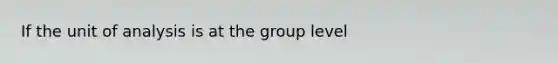 If the unit of analysis is at the group level