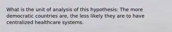 What is the unit of analysis of this hypothesis: The more democratic countries are, the less likely they are to have centralized healthcare systems.