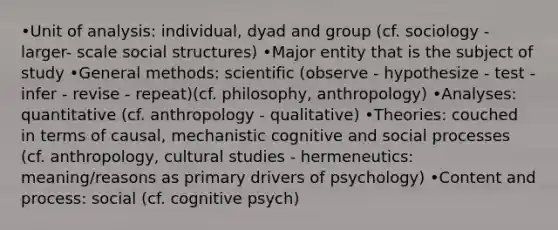 •Unit of analysis: individual, dyad and group (cf. sociology - larger- scale social structures) •Major entity that is the subject of study •General methods: scientific (observe - hypothesize - test - infer - revise - repeat)(cf. philosophy, anthropology) •Analyses: quantitative (cf. anthropology - qualitative) •Theories: couched in terms of causal, mechanistic cognitive and social processes (cf. anthropology, cultural studies - hermeneutics: meaning/reasons as primary drivers of psychology) •Content and process: social (cf. cognitive psych)