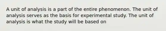 A unit of analysis is a part of the entire phenomenon. The unit of analysis serves as the basis for experimental study. The unit of analysis is what the study will be based on