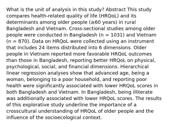 What is the unit of analysis in this study? Abstract This study compares health-related quality of life (HRQoL) and its determinants among older people (≥60 years) in rural Bangladesh and Vietnam. Cross-sectional studies among older people were conducted in Bangladesh (n = 1031) and Vietnam (n = 870). Data on HRQoL were collected using an instrument that includes 24 items distributed into 6 dimensions. Older people in Vietnam reported more favorable HRQoL outcomes than those in Bangladesh, reporting better HRQoL on physical, psychological, social, and financial dimensions. Hierarchical linear regression analyses show that advanced age, being a woman, belonging to a poor household, and reporting poor health were significantly associated with lower HRQoL scores in both Bangladesh and Vietnam. In Bangladesh, being illiterate was additionally associated with lower HRQoL scores. The results of this explorative study underline the importance of a crosscultural understanding of HRQoL of older people and the influence of the socioecological context.