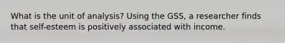 What is the unit of analysis? Using the GSS, a researcher finds that self-esteem is positively associated with income.