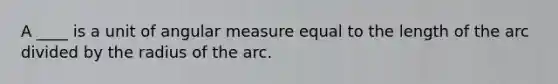 A ____ is a unit of angular measure equal to the length of the arc divided by the radius of the arc.