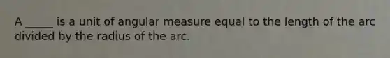 A _____ is a unit of angular measure equal to the length of the arc divided by the radius of the arc.