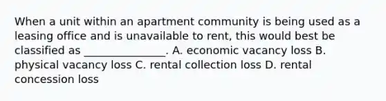 When a unit within an apartment community is being used as a leasing office and is unavailable to rent, this would best be classified as _______________. A. economic vacancy loss B. physical vacancy loss C. rental collection loss D. rental concession loss