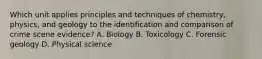 Which unit applies principles and techniques of​ chemistry, physics, and geology to the identification and comparison of crime scene​ evidence? A. Biology B. Toxicology C. Forensic geology D. Physical science