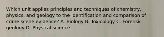 Which unit applies principles and techniques of​ chemistry, physics, and geology to the identification and comparison of crime scene​ evidence? A. Biology B. Toxicology C. Forensic geology D. Physical science