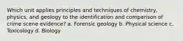 Which unit applies principles and techniques of chemistry, physics, and geology to the identification and comparison of crime scene evidence? a. Forensic geology b. Physical science c. Toxicology d. Biology