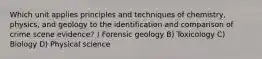 Which unit applies principles and techniques of chemistry, physics, and geology to the identification and comparison of crime scene evidence? ) Forensic geology B) Toxicology C) Biology D) Physical science