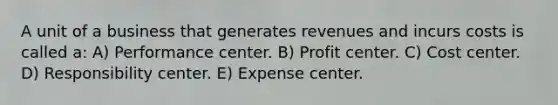 A unit of a business that generates revenues and incurs costs is called a: A) Performance center. B) Profit center. C) Cost center. D) Responsibility center. E) Expense center.