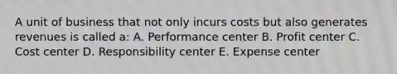 A unit of business that not only incurs costs but also generates revenues is called a: A. Performance center B. Profit center C. Cost center D. Responsibility center E. Expense center