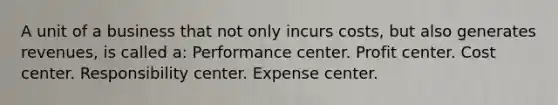 A unit of a business that not only incurs costs, but also generates revenues, is called a: Performance center. Profit center. Cost center. Responsibility center. Expense center.