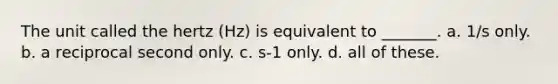 The unit called the hertz (Hz) is equivalent to _______. a. 1/s only. b. a reciprocal second only. c. s-1 only. d. all of these.