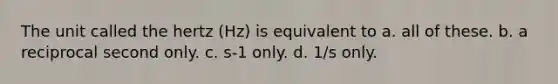 The unit called the hertz (Hz) is equivalent to a. all of these. b. a reciprocal second only. c. s-1 only. d. 1/s only.