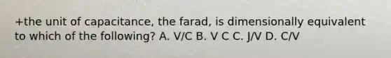 +the unit of capacitance, the farad, is dimensionally equivalent to which of the following? A. V/C B. V C C. J/V D. C/V