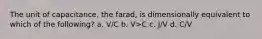 The unit of capacitance, the farad, is dimensionally equivalent to which of the following? a. V/C b. V>C c. J/V d. C/V