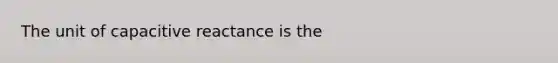 The unit of capacitive reactance is the