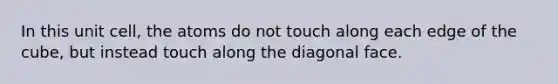 In this unit cell, the atoms do not touch along each edge of the cube, but instead touch along the diagonal face.