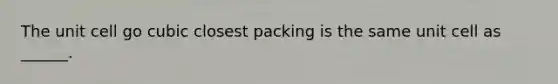 The unit cell go cubic closest packing is the same unit cell as ______.