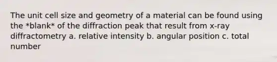 The unit cell size and geometry of a material can be found using the *blank* of the diffraction peak that result from x-ray diffractometry a. relative intensity b. angular position c. total number