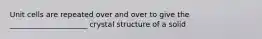 Unit cells are repeated over and over to give the _____________________ crystal structure of a solid