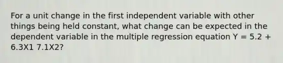 For a unit change in the first independent variable with other things being held constant, what change can be expected in the dependent variable in the multiple regression equation Y = 5.2 + 6.3X1 7.1X2?