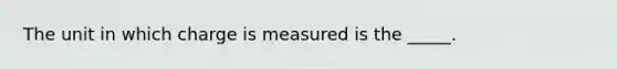 The unit in which charge is measured is the _____.