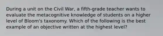 During a unit on the Civil War, a fifth-grade teacher wants to evaluate the metacognitive knowledge of students on a higher level of Bloom's taxonomy. Which of the following is the best example of an objective written at the highest level?