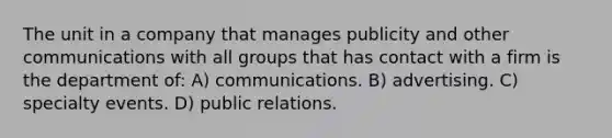 The unit in a company that manages publicity and other communications with all groups that has contact with a firm is the department of: A) communications. B) advertising. C) specialty events. D) public relations.