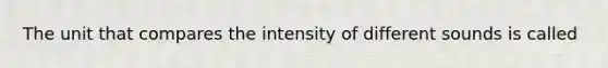 The unit that compares the intensity of different sounds is called