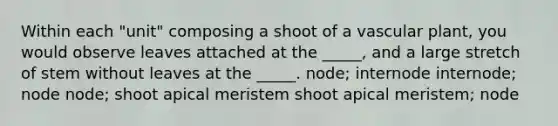 Within each "unit" composing a shoot of a vascular plant, you would observe leaves attached at the _____, and a large stretch of stem without leaves at the _____. node; internode internode; node node; shoot apical meristem shoot apical meristem; node