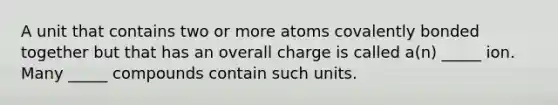 A unit that contains two or more atoms covalently bonded together but that has an overall charge is called a(n) _____ ion. Many _____ compounds contain such units.