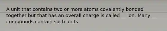 A unit that contains two or more atoms covalently bonded together but that has an overall charge is called __ ion. Many __ compounds contain such units