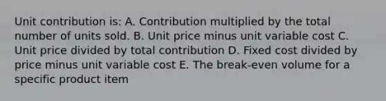 Unit contribution is: A. Contribution multiplied by the total number of units sold. B. Unit price minus unit variable cost C. Unit price divided by total contribution D. Fixed cost divided by price minus unit variable cost E. The break-even volume for a specific product item