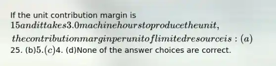 If the unit contribution margin is 15 and it takes 3.0 machine hours to produce the unit, the contribution margin per unit of limited resource is: (a)25. (b)5. (c)4. (d)None of the answer choices are correct.