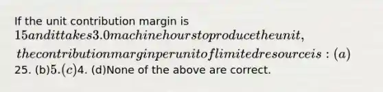 If the unit contribution margin is 15 and it takes 3.0 machine hours to produce the unit, the contribution margin per unit of limited resource is: (a)25. (b)5. (c)4. (d)None of the above are correct.